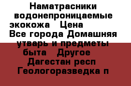 Наматрасники водонепроницаемые экокожа › Цена ­ 1 602 - Все города Домашняя утварь и предметы быта » Другое   . Дагестан респ.,Геологоразведка п.